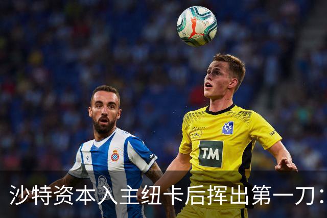 沙特资本入主纽卡后挥出第一刀：先给阵容注入年龄与经验