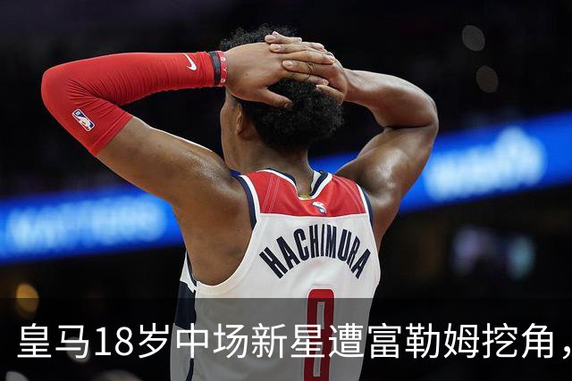 皇马18岁中场新星遭富勒姆挖角，连续高价引援后或被迫卖人？